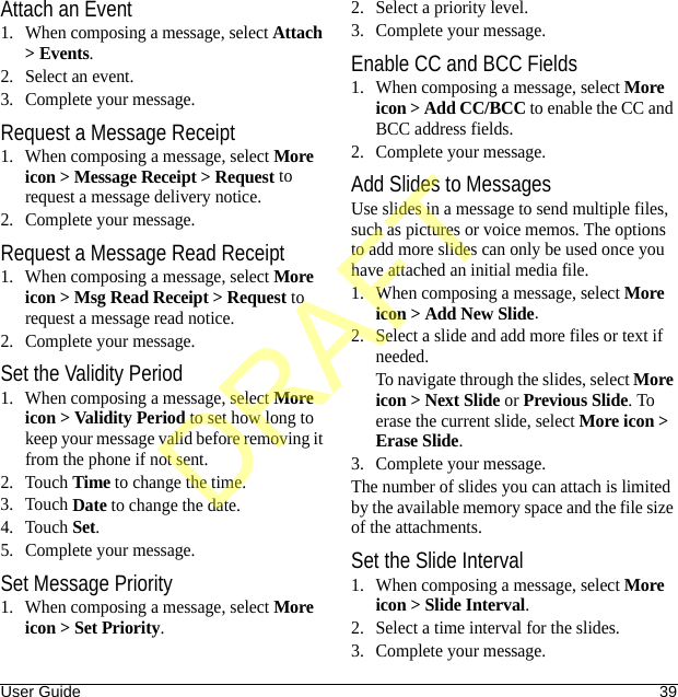 User Guide 39Attach an Event1. When composing a message, select Attach &gt; Events.2. Select an event.3. Complete your message.Request a Message Receipt1. When composing a message, select More icon &gt; Message Receipt &gt; Request to request a message delivery notice.2. Complete your message.Request a Message Read Receipt1. When composing a message, select More icon &gt; Msg Read Receipt &gt; Request to request a message read notice.2. Complete your message.Set the Validity Period1. When composing a message, select More icon &gt; Validity Period to set how long to keep your message valid before removing it from the phone if not sent.2. Touch Time to change the time.3. Touch Date to change the date.4. Touch Set.5. Complete your message.Set Message Priority1. When composing a message, select More icon &gt; Set Priority.2. Select a priority level.3. Complete your message.Enable CC and BCC Fields1. When composing a message, select More icon &gt; Add CC/BCC to enable the CC and BCC address fields.2. Complete your message.Add Slides to MessagesUse slides in a message to send multiple files, such as pictures or voice memos. The options to add more slides can only be used once you have attached an initial media file.1. When composing a message, select More icon &gt; Add New Slide.2. Select a slide and add more files or text if needed.To navigate through the slides, select More icon &gt; Next Slide or Previous Slide. To erase the current slide, select More icon &gt; Erase Slide.3. Complete your message.The number of slides you can attach is limited by the available memory space and the file size of the attachments.Set the Slide Interval1. When composing a message, select More icon &gt; Slide Interval.2. Select a time interval for the slides.3. Complete your message.DRAFT