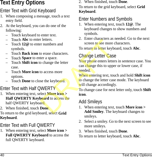 40 Text Entry OptionsText Entry OptionsEnter Text with Grid Keyboard1. When composing a message, touch a text entry field.2. At the keyboard, you can do one of the following:– Touch keyboard to enter text.–Touch Abc to enter letters.–Touch 12@ to enter numbers and symbols.–Touch Back icon to erase characters.–Touch Space to enter a space.–Touch Shift icon to change the letter case.–Touch More icon to access more options.–Touch Done to close the keyboard.Enter Text with Half QWERTY1. When entering text, select More icon &gt; Half QWERTY Keyboard to access the half QWERTY keyboard.2. When finished, touch Done.To return to the grid keyboard, select Grid Keyboard.Enter Text with Full QWERTY1. When entering text, select More icon &gt; Full QWERTY Keyboard to access the full QWERTY keyboard.2. When finished, touch Done.To return to the grid keyboard, select Grid Keyboard.Enter Numbers and Symbols1. When entering text, touch 12@. The keyboard changes to show numbers and symbols.2. Enter characters as needed. Go to the next screen to see more characters.To return to letter keyboard, touch Abc.Change Letter CaseYour phone enters letters in sentence case. You can change this to upper or lower case, if needed.When entering text, touch and hold Shift icon to change the letter case mode. The keyboard will change accordingly.To change case for next letter only, touch Shift icon.Add Smileys1. When entering text, touch More icon &gt; Add Smiley. The keyboard changes to smileys.2. Select a smiley. Go to the next screen to see more smileys.3. When finished, touch Done.To return to letter keyboard, touch Abc.DRAFT