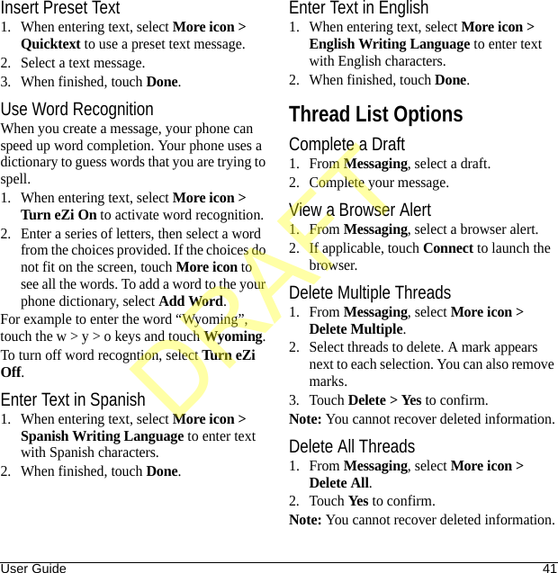 User Guide 41Insert Preset Text1. When entering text, select More icon &gt; Quicktext to use a preset text message.2. Select a text message.3. When finished, touch Done.Use Word RecognitionWhen you create a message, your phone can speed up word completion. Your phone uses a dictionary to guess words that you are trying to spell.1. When entering text, select More icon &gt; Turn eZi On to activate word recognition.2. Enter a series of letters, then select a word from the choices provided. If the choices do not fit on the screen, touch More icon to see all the words. To add a word to the your phone dictionary, select Add Word.For example to enter the word “Wyoming”, touch the w &gt; y &gt; o keys and touch Wyoming.To turn off word recogntion, select Turn eZi Off.Enter Text in Spanish1. When entering text, select More icon &gt; Spanish Writing Language to enter text with Spanish characters.2. When finished, touch Done.Enter Text in English1. When entering text, select More icon &gt; English Writing Language to enter text with English characters.2. When finished, touch Done.Thread List OptionsComplete a Draft1. From Messaging, select a draft.2. Complete your message.View a Browser Alert1. From Messaging, select a browser alert.2. If applicable, touch Connect to launch the browser.Delete Multiple Threads1. From Messaging, select More icon &gt; Delete Multiple.2. Select threads to delete. A mark appears next to each selection. You can also remove marks.3. Touch Delete &gt; Yes to confirm.Note: You cannot recover deleted information.Delete All Threads1. From Messaging, select More icon &gt; Delete All.2. Touch Yes to confirm.Note: You cannot recover deleted information.DRAFT