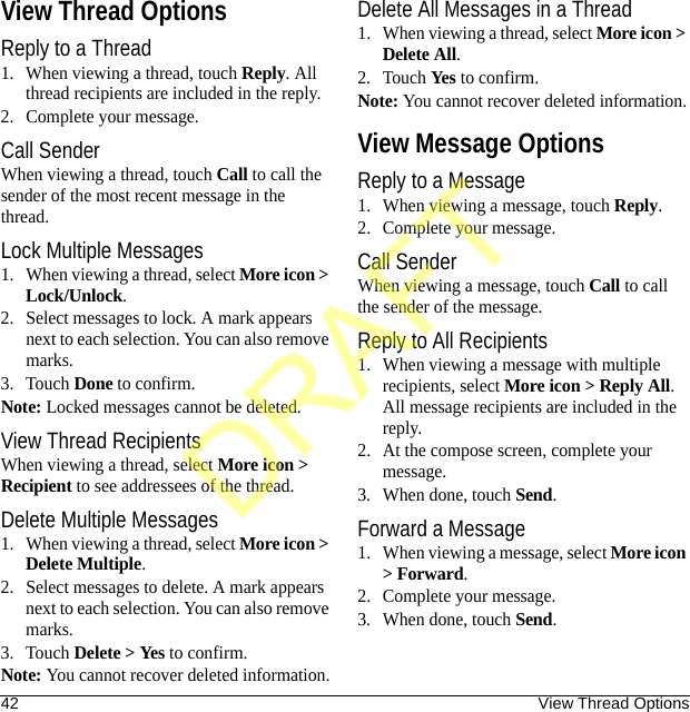 42 View Thread OptionsView Thread OptionsReply to a Thread1. When viewing a thread, touch Reply. All thread recipients are included in the reply.2. Complete your message.Call SenderWhen viewing a thread, touch Call to call the sender of the most recent message in the thread.Lock Multiple Messages1. When viewing a thread, select More icon &gt; Lock/Unlock.2. Select messages to lock. A mark appears next to each selection. You can also remove marks.3. Touch Done to confirm.Note: Locked messages cannot be deleted.View Thread RecipientsWhen viewing a thread, select More icon &gt; Recipient to see addressees of the thread.Delete Multiple Messages1. When viewing a thread, select More icon &gt; Delete Multiple.2. Select messages to delete. A mark appears next to each selection. You can also remove marks.3. Touch Delete &gt; Yes to confirm.Note: You cannot recover deleted information.Delete All Messages in a Thread1. When viewing a thread, select More icon &gt; Delete All.2. Touch Yes to confirm.Note: You cannot recover deleted information.View Message OptionsReply to a Message1. When viewing a message, touch Reply.2. Complete your message.Call SenderWhen viewing a message, touch Call to call the sender of the message.Reply to All Recipients1. When viewing a message with multiple recipients, select More icon &gt; Reply All. All message recipients are included in the reply.2. At the compose screen, complete your message.3. When done, touch Send.Forward a Message1. When viewing a message, select More icon &gt; Forward.2. Complete your message.3. When done, touch Send.DRAFT