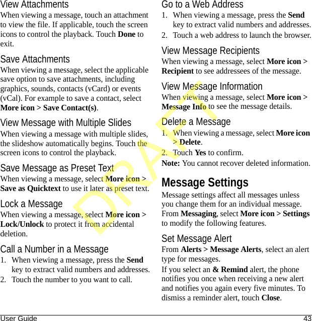 User Guide 43View AttachmentsWhen viewing a message, touch an attachment to view the file. If applicable, touch the screen icons to control the playback. Touch Done to exit.Save AttachmentsWhen viewing a message, select the applicable save option to save attachments, including graphics, sounds, contacts (vCard) or events (vCal). For example to save a contact, select More icon &gt; Save Contact(s).View Message with Multiple SlidesWhen viewing a message with multiple slides, the slideshow automatically begins. Touch the screen icons to control the playback.Save Message as Preset TextWhen viewing a message, select More icon &gt; Save as Quicktext to use it later as preset text.Lock a MessageWhen viewing a message, select More icon &gt; Lock/Unlock to protect it from accidental deletion.Call a Number in a Message1. When viewing a message, press the Send key to extract valid numbers and addresses.2. Touch the number to you want to call.Go to a Web Address1. When viewing a message, press the Send key to extract valid numbers and addresses.2. Touch a web address to launch the browser.View Message RecipientsWhen viewing a message, select More icon &gt; Recipient to see addressees of the message.View Message InformationWhen viewing a message, select More icon &gt; Message Info to see the message details.Delete a Message1. When viewing a message, select More icon &gt; Delete.2. Touch Yes to confirm.Note: You cannot recover deleted information.Message SettingsMessage settings affect all messages unless you change them for an individual message. From Messaging, select More icon &gt; Settings to modify the following features.Set Message AlertFrom Alerts &gt; Message Alerts, select an alert type for messages.If you select an &amp; Remind alert, the phone notifies you once when receiving a new alert and notifies you again every five minutes. To dismiss a reminder alert, touch Close.DRAFT