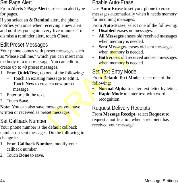 44 Message SettingsSet Page AlertFrom Alerts &gt; Page Alerts, select an alert type for pages.If you select an &amp; Remind alert, the phone notifies you once when receiving a new alert and notifies you again every five minutes. To dismiss a reminder alert, touch Close.Edit Preset MessagesYour phone comes with preset messages, such as “Please call me,” which you can insert into the body of a text message. You can edit or create up to 40 preset messages.1. From QuickText, do one of the following:– Touch an existing message to edit it.–Touch New to create a new preset message.2. Enter or edit the text.3. Touch Save.Note: You can also save messages you have written or received as preset messages.Set Callback NumberYour phone number is the default callback number on sent messages. Do the following to change it:1. From Callback Number, modify your callback number.2. Touch Done to save.Enable Auto-EraseUse Auto-Erase to set your phone to erase messages automatically when it needs memory for incoming messages.From Auto-Erase, select one of the following:•Disabled erases no messages.•All Messages erases old received messages when memory is needed.•Sent Messages erases old sent messages when memory is needed.•Both erases old received and sent messages when memory is needed.Set Text Entry ModeFrom Default Text Mode, select one of the following:•Normal Alpha to enter text letter by letter.•Rapid Mode to enter text with word recognition.Request Delivery ReceiptsFrom Message Receipt, select Request to request a notification when a recipient has received your message.DRAFT