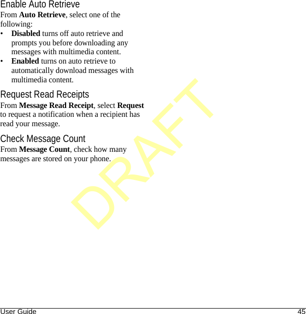 User Guide 45Enable Auto RetrieveFrom Auto Retrieve, select one of the following:•Disabled turns off auto retrieve and prompts you before downloading any messages with multimedia content.•Enabled turns on auto retrieve to automatically download messages with multimedia content.Request Read ReceiptsFrom Message Read Receipt, select Request to request a notification when a recipient has read your message.Check Message CountFrom Message Count, check how many messages are stored on your phone.DRAFT