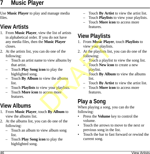 46 View Artists7 Music PlayerUse Music Player to play and manage media files.View Artists1. From Music Player, view the list of artists in alphabetical order. If you do not have any media files, then the Music Player closes.2. At the artists list, you can do one of the following:– Touch an artist name to view albums by that artist.–Touch Play Song icon to play the highlighted song.–Touch By Album to view the albums list.–Touch Playlists to view your playlists.–Touch More icon to access more features.View Albums1. From Music Player, touch By Album to view the albums list.2. At the albums list, you can do one of the following:– Touch an album to view album song list.–Touch Play Song icon to play the highlighted song.–Touch By Artist to view the artist list.–Touch Playlists to view your playlists.–Touch More icon to access more features.View Playlists1. From Music Player, touch Playlists to view your playlists.2. At the playlists list, you can do one of the following:– Touch a playlist to view the song list.–Touch New icon to create a new playlist.–Touch By Album to view the albums list.–Touch By Artist to view the artist list.–Touch More icon to access more features.Play a SongWhen playing a song, you can do the following:•Press the Volume key to control the volume.• Touch the arrows to move to the next or previous song in the list.• Touch the bar to fast forward or rewind the current song.DRAFT