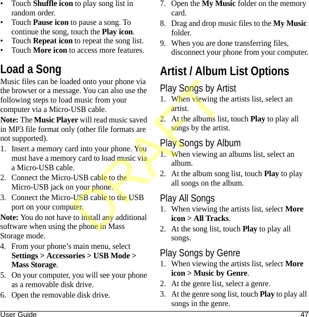 User Guide 47•Touch Shuffle icon to play song list in random order.•Touch Pause icon to pause a song. To continue the song, touch the Play icon.•Touch Repeat icon to repeat the song list.•Touch More icon to access more features.Load a SongMusic files can be loaded onto your phone via the browser or a message. You can also use the following steps to load music from your computer via a Micro-USB cable. Note: The Music Player will read music saved in MP3 file format only (other file formats are not supported).1. Insert a memory card into your phone. You must have a memory card to load music via a Micro-USB cable.2. Connect the Micro-USB cable to the Micro-USB jack on your phone.3. Connect the Micro-USB cable to the USB port on your computer.Note: You do not have to install any additional software when using the phone in Mass Storage mode.4. From your phone’s main menu, select Settings &gt; Accessories &gt; USB Mode &gt; Mass Storage.5. On your computer, you will see your phone as a removable disk drive.6. Open the removable disk drive.7. Open the My Music folder on the memory card.8. Drag and drop music files to the My Music folder.9. When you are done transferring files, disconnect your phone from your computer.Artist / Album List OptionsPlay Songs by Artist1. When viewing the artists list, select an artist.2. At the albums list, touch Play to play all songs by the artist.Play Songs by Album1. When viewing an albums list, select an album.2. At the album song list, touch Play to play all songs on the album.Play All Songs1. When viewing the artists list, select More icon &gt; All Tracks.2. At the song list, touch Play to play all songs.Play Songs by Genre1. When viewing the artists list, select More icon &gt; Music by Genre.2. At the genre list, select a genre.3. At the genre song list, touch Play to play all songs in the genre.DRAFT