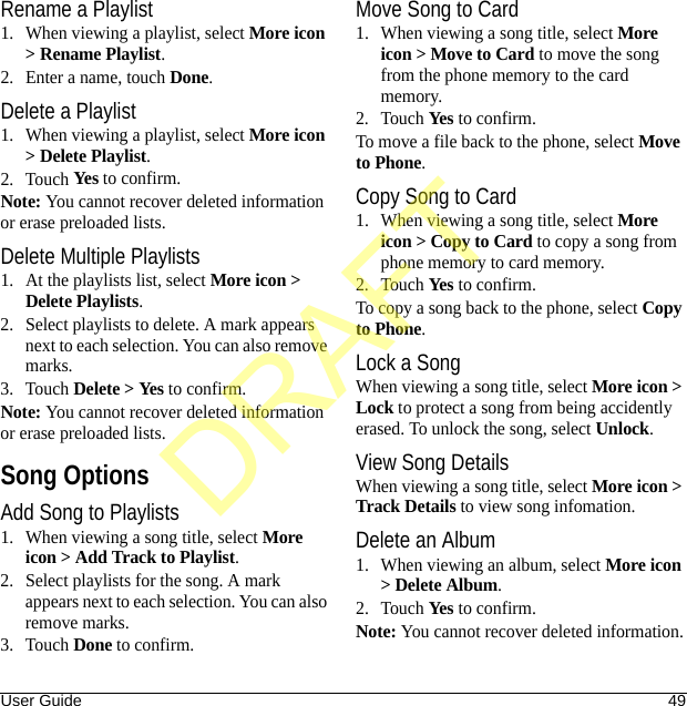 User Guide 49Rename a Playlist1. When viewing a playlist, select More icon &gt; Rename Playlist.2. Enter a name, touch Done.Delete a Playlist1. When viewing a playlist, select More icon &gt; Delete Playlist.2. Touch Yes to confirm.Note: You cannot recover deleted information or erase preloaded lists.Delete Multiple Playlists1. At the playlists list, select More icon &gt; Delete Playlists.2. Select playlists to delete. A mark appears next to each selection. You can also remove marks.3. Touch Delete &gt; Yes to confirm.Note: You cannot recover deleted information or erase preloaded lists.Song OptionsAdd Song to Playlists1. When viewing a song title, select More icon &gt; Add Track to Playlist.2. Select playlists for the song. A mark appears next to each selection. You can also remove marks.3. Touch Done to confirm.Move Song to Card1. When viewing a song title, select More icon &gt; Move to Card to move the song from the phone memory to the card memory.2. Touch Yes to confirm.To move a file back to the phone, select Move to Phone.Copy Song to Card1. When viewing a song title, select More icon &gt; Copy to Card to copy a song from phone memory to card memory.2. Touch Yes to confirm.To copy a song back to the phone, select Copy to Phone.Lock a SongWhen viewing a song title, select More icon &gt; Lock to protect a song from being accidently erased. To unlock the song, select Unlock.View Song DetailsWhen viewing a song title, select More icon &gt; Track Details to view song infomation.Delete an Album1. When viewing an album, select More icon &gt; Delete Album.2. Touch Yes to confirm.Note: You cannot recover deleted information.DRAFT