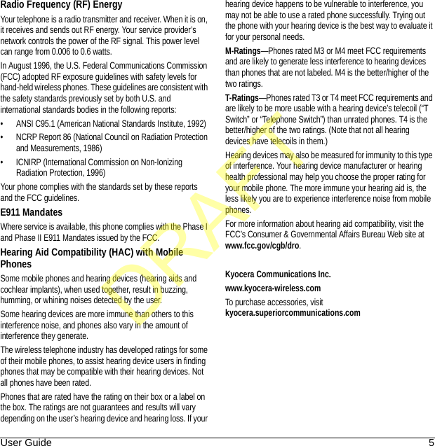 User Guide 5Radio Frequency (RF) EnergyYour telephone is a radio transmitter and receiver. When it is on, it receives and sends out RF energy. Your service provider’s network controls the power of the RF signal. This power level can range from 0.006 to 0.6 watts.In August 1996, the U.S. Federal Communications Commission (FCC) adopted RF exposure guidelines with safety levels for hand-held wireless phones. These guidelines are consistent with the safety standards previously set by both U.S. and international standards bodies in the following reports:• ANSI C95.1 (American National Standards Institute, 1992)• NCRP Report 86 (National Council on Radiation Protection and Measurements, 1986)• ICNIRP (International Commission on Non-Ionizing Radiation Protection, 1996)Your phone complies with the standards set by these reports and the FCC guidelines.E911 MandatesWhere service is available, this phone complies with the Phase I and Phase II E911 Mandates issued by the FCC.Hearing Aid Compatibility (HAC) with Mobile PhonesSome mobile phones and hearing devices (hearing aids and cochlear implants), when used together, result in buzzing, humming, or whining noises detected by the user.Some hearing devices are more immune than others to this interference noise, and phones also vary in the amount of interference they generate.The wireless telephone industry has developed ratings for some of their mobile phones, to assist hearing device users in finding phones that may be compatible with their hearing devices. Not all phones have been rated.Phones that are rated have the rating on their box or a label on the box. The ratings are not guarantees and results will vary depending on the user’s hearing device and hearing loss. If your hearing device happens to be vulnerable to interference, you may not be able to use a rated phone successfully. Trying out the phone with your hearing device is the best way to evaluate it for your personal needs.M-Ratings—Phones rated M3 or M4 meet FCC requirements and are likely to generate less interference to hearing devices than phones that are not labeled. M4 is the better/higher of the two ratings.T-Ratings—Phones rated T3 or T4 meet FCC requirements and are likely to be more usable with a hearing device’s telecoil (“T Switch” or “Telephone Switch”) than unrated phones. T4 is the better/higher of the two ratings. (Note that not all hearing devices have telecoils in them.)Hearing devices may also be measured for immunity to this type of interference. Your hearing device manufacturer or hearing health professional may help you choose the proper rating for your mobile phone. The more immune your hearing aid is, the less likely you are to experience interference noise from mobile phones.For more information about hearing aid compatibility, visit the FCC’s Consumer &amp; Governmental Affairs Bureau Web site at www.fcc.gov/cgb/dro.Kyocera Communications Inc.www.kyocera-wireless.comTo purchase accessories, visit kyocera.superiorcommunications.comDRAFT