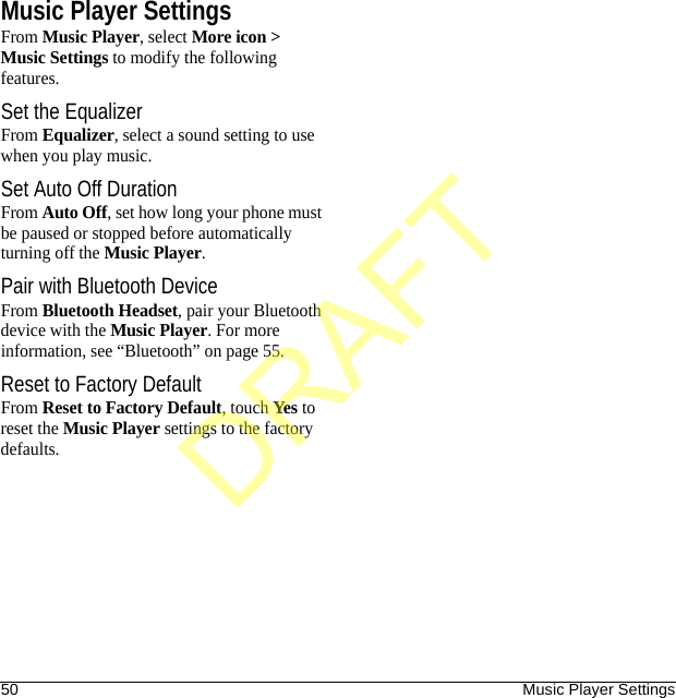 50 Music Player SettingsMusic Player SettingsFrom Music Player, select More icon &gt; Music Settings to modify the following features.Set the EqualizerFrom Equalizer, select a sound setting to use when you play music.Set Auto Off DurationFrom Auto Off, set how long your phone must be paused or stopped before automatically turning off the Music Player.Pair with Bluetooth DeviceFrom Bluetooth Headset, pair your Bluetooth device with the Music Player. For more information, see “Bluetooth” on page 55.Reset to Factory DefaultFrom Reset to Factory Default, touch Yes to reset the Music Player settings to the factory defaults.DRAFT