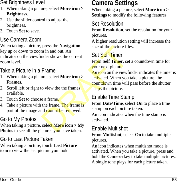 User Guide 53Set Brightness Level1. When taking a picture, select More icon &gt; Brightness.2. Use the slider control to adjust the brightness.3. Touch Set to save.Use Camera ZoomWhen taking a picture, press the Navigation key up or down to zoom in and out. An indicator on the viewfinder shows the current zoom level.Take a Picture in a Frame1. When taking a picture, select More icon &gt; Frames.2. Scroll left or right to view the the frames available.3. Touch Set to choose a frame.4. Take a picture with the frame. The frame is part of the image and cannot be removed.Go to My PhotosWhen taking a picture, select More icon &gt; My Photos to see all the pictures you have taken.Go to Last Picture TakenWhen taking a picture, touch Last Picture icon to view the last picture you took.Camera SettingsWhen taking a picture, select More icon &gt; Settings to modify the following features.Set ResolutionFrom Resolution, set the resolution for your pictures.A higher resolution setting will increase the size of the picture files.Set Self TimerFrom Self Timer, set a countdown time for your next picture.An icon on the viewfinder indicates the timer is activated. When you take a picture, the countdown time will pass before the shutter snaps the picture.Enable Time StampFrom Date/Time, select On to place a time stamp on each picture taken.An icon indicates when the time stamp is activated.Enable MultishotFrom Multishot, select On to take multiple pictures.An icon indicates when multishot mode is activated. When you take a picture, press and hold the Camera key to take multiple pictures. A single tone plays for each picture taken.DRAFT