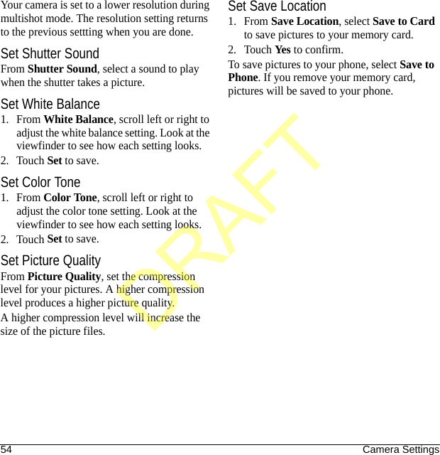 54 Camera SettingsYour camera is set to a lower resolution during multishot mode. The resolution setting returns to the previous settting when you are done.Set Shutter SoundFrom Shutter Sound, select a sound to play when the shutter takes a picture.Set White Balance1. From White Balance, scroll left or right to adjust the white balance setting. Look at the viewfinder to see how each setting looks.2. Touch Set to save.Set Color Tone1. From Color Tone, scroll left or right to adjust the color tone setting. Look at the viewfinder to see how each setting looks.2. Touch Set to save.Set Picture QualityFrom Picture Quality, set the compression level for your pictures. A higher compression level produces a higher picture quality.A higher compression level will increase the size of the picture files.Set Save Location1. From Save Location, select Save to Card to save pictures to your memory card.2. Touch Yes to confirm.To save pictures to your phone, select Save to Phone. If you remove your memory card, pictures will be saved to your phone.DRAFT