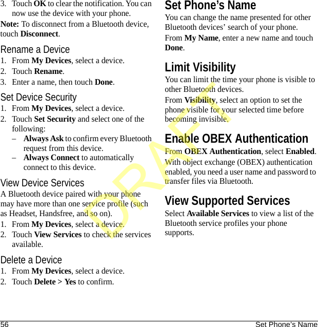 56 Set Phone’s Name3. Touch OK to clear the notification. You can now use the device with your phone.Note: To disconnect from a Bluetooth device, touch Disconnect.Rename a Device1. From My Devices, select a device.2. Touch Rename.3. Enter a name, then touch Done.Set Device Security1. From My Devices, select a device.2. Touch Set Security and select one of the following:–Always Ask to confirm every Bluetooth request from this device.–Always Connect to automatically connect to this device.View Device ServicesA Bluetooth device paired with your phone may have more than one service profile (such as Headset, Handsfree, and so on).1. From My Devices, select a device.2. Touch View Services to check the services available.Delete a Device1. From My Devices, select a device.2. Touch Delete &gt; Yes to confirm.Set Phone’s NameYou can change the name presented for other Bluetooth devices’ search of your phone.From My Name, enter a new name and touch Done.Limit VisibilityYou can limit the time your phone is visible to other Bluetooth devices.From Visibility, select an option to set the phone visible for your selected time before becoming invisible.Enable OBEX AuthenticationFrom OBEX Authentication, select Enabled.With object exchange (OBEX) authentication enabled, you need a user name and password to transfer files via Bluetooth.View Supported ServicesSelect Available Services to view a list of the Bluetooth service profiles your phone supports.DRAFT