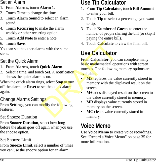 58 Use Tip CalculatorSet an Alarm1. From Alarms, toucn Alarm 1.2. Touch Time to change the time.3. Touch Alarm Sound to select an alarm sound.4. Touch Recurring to make the alarm weekly or other recurring option.5. Touch Add Note to enter a note.6. Touch Save.You can set the other alarms with the same steps.Set the Quick Alarm1. From Alarms, touch Quick Alarm.2. Select a time, and touch Set. A notification shows the quick alarm is on.When the quick alarm rings, select Stop to turn off the alarm, or Reset to set the quick alarm again.Change Alarms SettingsFrom Settings, you can modify the following features.Set Snooze DurationFrom Snooze Duration, select how long before the alarm goes off again when you use the snooze option.Set Snooze LimitFrom Snooze Limit, select a number of times you can use the snooze option for an alarm.Use Tip Calculator1. From Tip Calculator, touch Bill Amount to enter your bill.2. Touch Tip to select a percentage you want to tip.3. Touch Number of Guests to enter the number of people sharing the bill (or skip if paying the entire bill).4. Touch Calculate to view the final bill.Use CalculatorFrom Calculator, you can complete many basic mathematical operations with screen touches. The following memory options are available:•MS replaces the value currently stored in memory with the displayed result on the screen.•M+ adds displayed result on the screen to the value currently stored in memory.•MR displays value currently stored in memory on the screen.•MC clears value currently stored in memory.Voice MemoUse Voice Memo to create voice recordings. See “Record a Voice Memo” on page 35 for more information.DRAFT