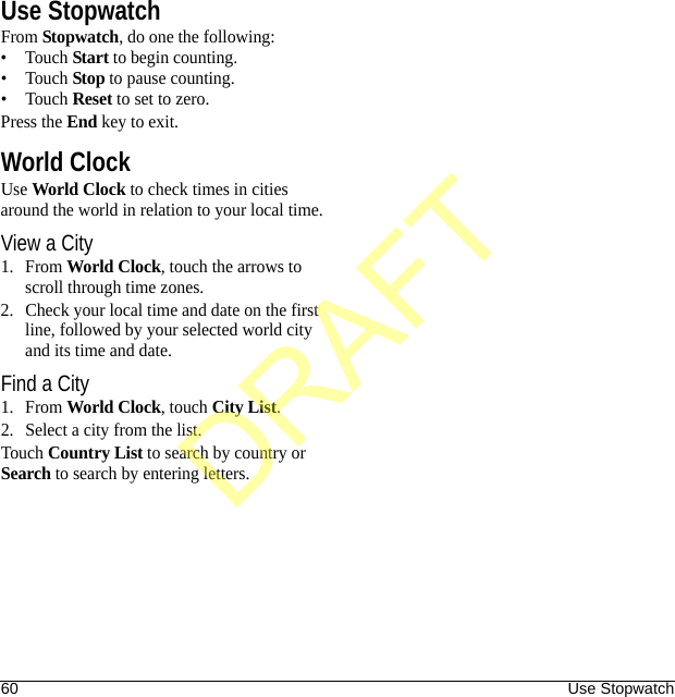 60 Use StopwatchUse StopwatchFrom Stopwatch, do one the following:•Touch Start to begin counting.•Touch Stop to pause counting.•Touch Reset to set to zero.Press the End key to exit.World ClockUse World Clock to check times in cities around the world in relation to your local time.View a City1. From World Clock, touch the arrows to scroll through time zones.2. Check your local time and date on the first line, followed by your selected world city and its time and date.Find a City1. From World Clock, touch City List.2. Select a city from the list.Touch Country List to search by country or Search to search by entering letters.DRAFT