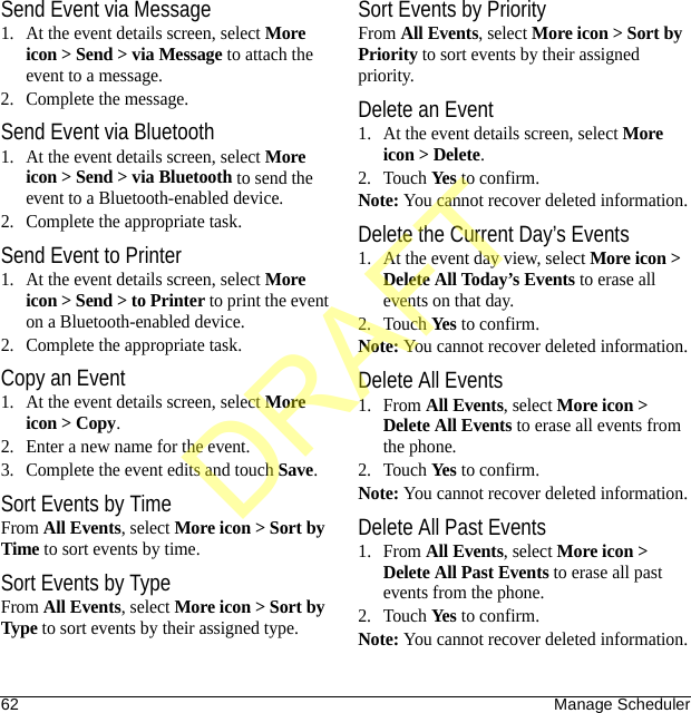 62 Manage SchedulerSend Event via Message1. At the event details screen, select More icon &gt; Send &gt; via Message to attach the event to a message.2. Complete the message.Send Event via Bluetooth1. At the event details screen, select More icon &gt; Send &gt; via Bluetooth to send the event to a Bluetooth-enabled device.2. Complete the appropriate task.Send Event to Printer1. At the event details screen, select More icon &gt; Send &gt; to Printer to print the event on a Bluetooth-enabled device.2. Complete the appropriate task.Copy an Event1. At the event details screen, select More icon &gt; Copy.2. Enter a new name for the event.3. Complete the event edits and touch Save.Sort Events by TimeFrom All Events, select More icon &gt; Sort by Time to sort events by time.Sort Events by TypeFrom All Events, select More icon &gt; Sort by Type to sort events by their assigned type.Sort Events by PriorityFrom All Events, select More icon &gt; Sort by Priority to sort events by their assigned priority.Delete an Event1. At the event details screen, select More icon &gt; Delete.2. Touch Yes to confirm.Note: You cannot recover deleted information.Delete the Current Day’s Events1. At the event day view, select More icon &gt; Delete All Today’s Events to erase all events on that day.2. Touch Yes to confirm.Note: You cannot recover deleted information.Delete All Events1. From All Events, select More icon &gt; Delete All Events to erase all events from the phone.2. Touch Yes to confirm.Note: You cannot recover deleted information.Delete All Past Events1. From All Events, select More icon &gt; Delete All Past Events to erase all past events from the phone.2. Touch Yes to confirm.Note: You cannot recover deleted information.DRAFT