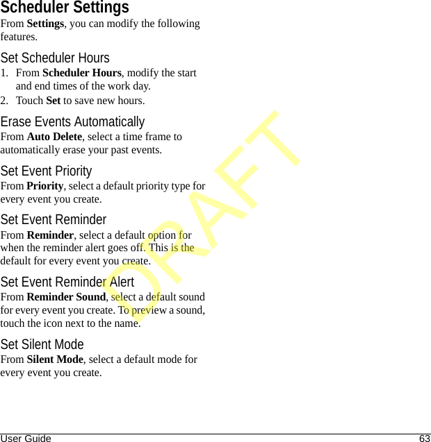 User Guide 63Scheduler SettingsFrom Settings, you can modify the following features.Set Scheduler Hours1. From Scheduler Hours, modify the start and end times of the work day. 2. Touch Set to save new hours. Erase Events AutomaticallyFrom Auto Delete, select a time frame to automatically erase your past events.Set Event PriorityFrom Priority, select a default priority type for every event you create.Set Event ReminderFrom Reminder, select a default option for when the reminder alert goes off. This is the default for every event you create.Set Event Reminder AlertFrom Reminder Sound, select a default sound for every event you create. To preview a sound, touch the icon next to the name.Set Silent ModeFrom Silent Mode, select a default mode for every event you create.DRAFT