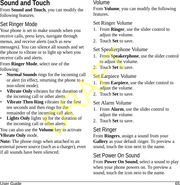 User Guide 65Sound and TouchFrom Sound and Touch, you can modify the following features.Set Ringer ModeYour phone is set to make sounds when you receive calls, press keys, navigate through menus, and receive alerts (such as new messages). You can silence all sounds and set the phone to vibrate or to light up when you receive calls and alerts.From Ringer Mode, select one of the following:•Normal Sounds rings for the incoming call or alert (in effect, returning the phone to a non-silent mode).•Vibrate Only vibrates for the duration of the incoming call or other alerts.•Vibrate Then Ring vibrates for the first ten seconds and then rings for the remainder of the incoming call alert.•Lights Only lights up for the duration of the incoming call or other alerts.You can also use the Volume key to activate Vibrate Only mode.Note: The phone rings when attached to an external power source (such as a charger), even if all sounds have been silenced.VolumeFrom Volume, you can modify the following features.Set Ringer Volume1. From Ringer, use the slider control to adjust the volume.2. Touch Set to save.Set Speakerphone Volume1. From Speakerphone, use the slider control to adjust the volume.2. Touch Set to save.Set Earpiece Volume1. From Earpiece, use the slider control to adjust the volume.2. Touch Set to save.Set Alarm Volume1. From Alarm, use the slider control to adjust the volume.2. Touch Set to save.Set RingerFrom Ringers, assign a sound from your Gallery as your default ringer. To preview a sound, touch the icon next to the name.Set Power On SoundFrom Power On Sound, select a sound to play when your phone powers on. To preview a sound, touch the icon next to the name.DRAFT