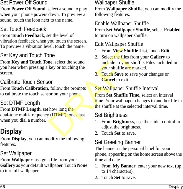 66 DisplaySet Power Off SoundFrom Power Off Sound, select a sound to play when your phone powers down. To preview a sound, touch the icon next to the name.Set Touch FeedbackFrom Touch Feedback, set the level of vibration feedback when you touch the screen. To preview a vibration level, touch the name.Set Key and Touch ToneFrom Key and Touch Tone, select the sound you hear when pressing a key or touching the screen.Calibrate Touch SensorFrom Touch Calibration, follow the prompts to calibrate the touch sensor on your phone.Set DTMF LengthFrom DTMF Length, set how long the dual-tone multi-frequency (DTMF) tones last when you dial a number.DisplayFrom Display, you can modify the following features.Set WallpaperFrom Wallpaper, assign a file from your Gallery as your default wallpaper. Touch None to turn off wallpaper.Wallpaper ShuffleFrom Wallpaper Shuffle, you can modify the following features.Enable Wallpaper ShuffleFrom Set Wallpaper Shuffle, select Enabled to turn on wallpaper shuffle.Edit Wallpaper Shuffle1. From View Shuffle List, touch Edit.2. Select the files from your Gallery to include in your shuffle. Files included in your shuffle are marked.3. Touch Save to save your changes or Cancel to exit.Set Wallpaper Shuffle IntervalFrom Set Shuffle Time, select an interval time. Your wallpaper changes to another file in the shuffle at the selected interval time.Set Brightness1. From Brightness, use the slider control to adjust the brightness.2. Touch Set to save.Set Greeting BannerThe banner is the personal label for your phone, appearing on the home screen above the time and date.1. From My Banner, enter your new text (up to 14 characters).2. Touch Set to save.DRAFT