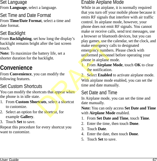 User Guide 67Set LanguageFrom Language, select a language.Set Time and Date FormatFrom Time/Date Format, select a time and date format.Set BacklightFrom Backlighting, set how long the display’s backlight remains bright after the last screen touch.Note: To maximize the battery life, set a shorter duration for the backlight.ConvenienceFrom Convenience, you can modify the following features.Set Custom ShortcutsYou can modify the shortcuts that appear when the phone is in idle state.1. From Custom Shortcuts, select a shortcut to customize.2. Select an option for the shortcut, for example Gallery.3. Touch Set to save.Repeat this procedure for every shortcut you want to customize.Enable Airplane ModeWhile in an airplane, it is normally required that you turn off your mobile phone because it emits RF signals that interfere with air traffic control. In airplane mode, however, your phone does not emit RF signals. You cannot make or receive calls, send text messages, use a browser or bluetooth devices, but you can play games, use the calendar, set the clock, and make emergency calls to designated emergency numbers. Please check with uniformed personnel before operating your phone in airplane mode.1. From Airplane Mode, touch OK to clear the notification.2. Select Enabled to activate airplane mode.With airplane mode enabled, you can set the time and date manually.Set Date and TimeIn Airplane mode, you can set the time and date manually.Note: You can only access Set Date and Time with Airplane Mode enabled.1. From Set Date and Time, touch Time.2. Enter the time, then touch Done.3. Touch Date.4. Enter the date, then touch Done.5. Touch Set to save.DRAFT