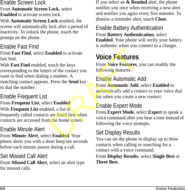 68 Voice FeaturesEnable Screen LockFrom Automatic Screen Lock, select Enabled to activate screen lock. With Automatic Screen Lock enabled, the screen will automatically lock after a period of inactivity. To unlock the phone, touch the prompt on the phone.Enable Fast FindFrom Fast Find, select Enabled to activate fast find. With Fast Find enabled, touch the keys corresponding to the letters of the contact you want to find when dialing a number. A matching contact appears. Press the Send key to dial the number.Enable Frequent ListFrom Frequent List, select Enabled.With Frequent List enabled, a list of frequently called contacts are listed first when contacts are accessed from the home screen.Enable Minute AlertFrom Minute Alert, select Enabled. Your phone alerts you with a short beep ten seconds before each minute passes during a call.Set Missed Call AlertFrom Missed Call Alert, select an alert type for missed calls.If you select an &amp; Remind alert, the phone notifies you once when receiving a new alert and notifies you again every five minutes. To dismiss a reminder alert, touch Close.Enable Battery AuthenticationFrom Battery Authentication, select Enabled. Your phone will verify your battery is authentic when you connect to a charger.Voice FeaturesFrom Voice Features, you can modify the following features.Enable Automatic AddFrom Automatic Add, select Enabled to automatically add a contact to your voice dial list when you create a new contact.Enable Expert ModeFrom Expert Mode, select Expert to speak a voice command after you hear a tone instead of following the voice prompts.Set Display ResultsYou can set the phone to display up to three contacts when calling or searching for a contact with a voice command.From Display Results, select Single Best or Three Best.DRAFT