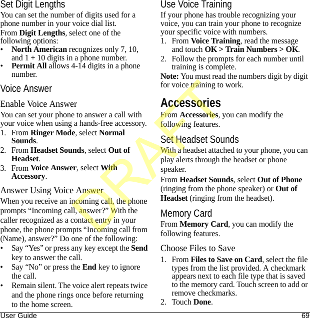 User Guide 69Set Digit LengthsYou can set the number of digits used for a phone number in your voice dial list.From Digit Lengths, select one of the following options:•North American recognizes only 7, 10, and 1 + 10 digits in a phone number.•Permit All allows 4-14 digits in a phone number.Voice AnswerEnable Voice AnswerYou can set your phone to answer a call with your voice when using a hands-free accessory.1. From Ringer Mode, select Normal Sounds.2. From Headset Sounds, select Out of Headset.3. From Voice Answer, select With Accessory.Answer Using Voice AnswerWhen you receive an incoming call, the phone prompts “Incoming call, answer?” With the caller recognized as a contact entry in your phone, the phone prompts “Incoming call from (Name), answer?” Do one of the following:• Say “Yes” or press any key except the Send key to answer the call.• Say “No” or press the End key to ignore the call.• Remain silent. The voice alert repeats twice and the phone rings once before returning to the home screen.Use Voice TrainingIf your phone has trouble recognizing your voice, you can train your phone to recognize your specific voice with numbers.1. From Voice Training, read the message and touch OK &gt; Train Numbers &gt; OK.2. Follow the prompts for each number until training is complete.Note: You must read the numbers digit by digit for voice training to work.AccessoriesFrom Accessories, you can modify the following features.Set Headset SoundsWith a headset attached to your phone, you can play alerts through the headset or phone speaker.From Headset Sounds, select Out of Phone (ringing from the phone speaker) or Out of Headset (ringing from the headset).Memory CardFrom Memory Card, you can modify the following features.Choose Files to Save1. From Files to Save on Card, select the file types from the list provided. A checkmark appears next to each file type that is saved to the memory card. Touch screen to add or remove checkmarks.2. Touch Done.DRAFT