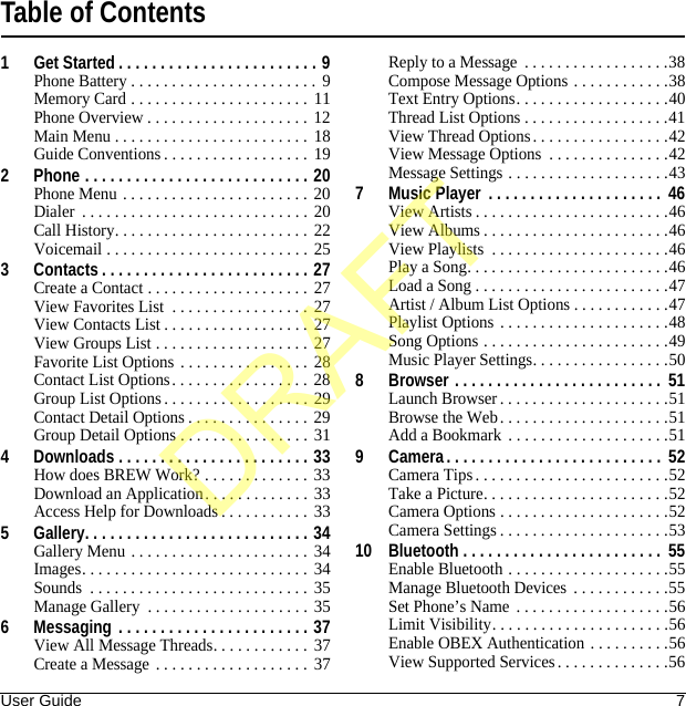 User Guide 7Table of Contents1 Get Started . . . . . . . . . . . . . . . . . . . . . . . . 9Phone Battery . . . . . . . . . . . . . . . . . . . . . . .  9Memory Card . . . . . . . . . . . . . . . . . . . . . . 11Phone Overview . . . . . . . . . . . . . . . . . . . .  12Main Menu . . . . . . . . . . . . . . . . . . . . . . . .  18Guide Conventions . . . . . . . . . . . . . . . . . . 192 Phone . . . . . . . . . . . . . . . . . . . . . . . . . . . 20Phone Menu . . . . . . . . . . . . . . . . . . . . . . .  20Dialer  . . . . . . . . . . . . . . . . . . . . . . . . . . . . 20Call History. . . . . . . . . . . . . . . . . . . . . . . .  22Voicemail . . . . . . . . . . . . . . . . . . . . . . . . . 253 Contacts . . . . . . . . . . . . . . . . . . . . . . . . . 27Create a Contact . . . . . . . . . . . . . . . . . . . .  27View Favorites List  . . . . . . . . . . . . . . . . . 27View Contacts List . . . . . . . . . . . . . . . . . . 27View Groups List . . . . . . . . . . . . . . . . . . .  27Favorite List Options . . . . . . . . . . . . . . . . 28Contact List Options. . . . . . . . . . . . . . . . .  28Group List Options. . . . . . . . . . . . . . . . . . 29Contact Detail Options . . . . . . . . . . . . . . . 29Group Detail Options . . . . . . . . . . . . . . . . 314 Downloads . . . . . . . . . . . . . . . . . . . . . . . 33How does BREW Work? . . . . . . . . . . . . . 33Download an Application. . . . . . . . . . . . . 33Access Help for Downloads . . . . . . . . . . .  335 Gallery. . . . . . . . . . . . . . . . . . . . . . . . . . . 34Gallery Menu . . . . . . . . . . . . . . . . . . . . . . 34Images. . . . . . . . . . . . . . . . . . . . . . . . . . . . 34Sounds  . . . . . . . . . . . . . . . . . . . . . . . . . . .  35Manage Gallery  . . . . . . . . . . . . . . . . . . . . 356 Messaging  . . . . . . . . . . . . . . . . . . . . . . . 37View All Message Threads. . . . . . . . . . . . 37Create a Message . . . . . . . . . . . . . . . . . . . 37Reply to a Message  . . . . . . . . . . . . . . . . . .38Compose Message Options . . . . . . . . . . . .38Text Entry Options. . . . . . . . . . . . . . . . . . .40Thread List Options . . . . . . . . . . . . . . . . . .41View Thread Options. . . . . . . . . . . . . . . . .42View Message Options  . . . . . . . . . . . . . . .42Message Settings . . . . . . . . . . . . . . . . . . . .437 Music Player . . . . . . . . . . . . . . . . . . . . .  46View Artists . . . . . . . . . . . . . . . . . . . . . . . .46View Albums . . . . . . . . . . . . . . . . . . . . . . .46View Playlists  . . . . . . . . . . . . . . . . . . . . . .46Play a Song. . . . . . . . . . . . . . . . . . . . . . . . .46Load a Song . . . . . . . . . . . . . . . . . . . . . . . .47Artist / Album List Options . . . . . . . . . . . .47Playlist Options . . . . . . . . . . . . . . . . . . . . .48Song Options . . . . . . . . . . . . . . . . . . . . . . .49Music Player Settings. . . . . . . . . . . . . . . . .508 Browser . . . . . . . . . . . . . . . . . . . . . . . . .  51Launch Browser . . . . . . . . . . . . . . . . . . . . .51Browse the Web. . . . . . . . . . . . . . . . . . . . .51Add a Bookmark  . . . . . . . . . . . . . . . . . . . .519 Camera. . . . . . . . . . . . . . . . . . . . . . . . . .  52Camera Tips. . . . . . . . . . . . . . . . . . . . . . . .52Take a Picture. . . . . . . . . . . . . . . . . . . . . . .52Camera Options . . . . . . . . . . . . . . . . . . . . .52Camera Settings . . . . . . . . . . . . . . . . . . . . .5310 Bluetooth . . . . . . . . . . . . . . . . . . . . . . . .  55Enable Bluetooth . . . . . . . . . . . . . . . . . . . .55Manage Bluetooth Devices  . . . . . . . . . . . .55Set Phone’s Name  . . . . . . . . . . . . . . . . . . .56Limit Visibility. . . . . . . . . . . . . . . . . . . . . .56Enable OBEX Authentication . . . . . . . . . .56View Supported Services . . . . . . . . . . . . . .56DRAFT