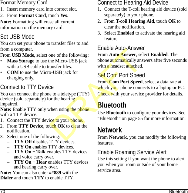 70 BluetoothFormat Memory Card1. Insert memory card into correct slot.2. From Format Card, touch Yes. Note: Formatting will erase all current information on the memory card.Set USB ModeYou can set your phone to transfer files to and from a computer.From USB Mode, select one of the following:•Mass Storage to use the Micro-USB jack with a USB cable to transfer files.•COM to use the Micro-USB jack for charging only.Connect to TTY DeviceYou can connect the phone to a teletype (TTY) device (sold separately) for the hearing impaired.Note: Enable TTY only when using the phone with a TTY device.1. Connect the TTY device to your phone.2. From TTY Device, touch OK to clear the notification.3. Select one of the following:–TTY Off disables TTY devices.–TTY On enables TTY devices.–TTY On + Talk enables TTY devices and voice carry over.–TTY On + Hear enables TTY devices and hearing carry over.Note: You can also enter ##889 with the Dialer and touch TTY to enable TTY.Connect to Hearing Aid Device1. Connect the T-coil hearing aid device (sold separately) to your phone.2. From T-coil Hearing Aid, touch OK to clear the notification.3. Select Enabled to activate the hearing aid feature.Enable Auto-AnswerFrom Auto Answer, select Enabled. The phone automatically answers after five seconds with a headset attached.Set Com Port SpeedFrom Com Port Speed, select a data rate at which your phone connects to a laptop or PC.Check with your service provider for details.BluetoothUse Bluetooth to configure your devices. See “Bluetooth” on page 55 for more information.NetworkFrom Network, you can modify the following features.Enable Roaming Service AlertUse this setting if you want the phone to alert you when you roam outside of your home service area.DRAFT