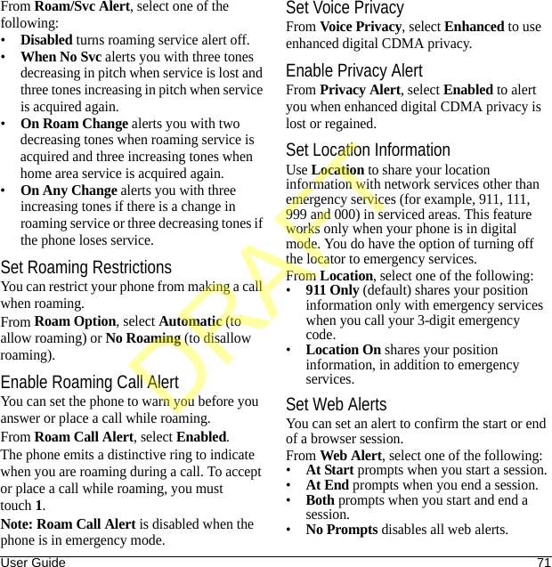 User Guide 71From Roam/Svc Alert, select one of the following:•Disabled turns roaming service alert off.•When No Svc alerts you with three tones decreasing in pitch when service is lost and three tones increasing in pitch when service is acquired again.•On Roam Change alerts you with two decreasing tones when roaming service is acquired and three increasing tones when home area service is acquired again.•On Any Change alerts you with three increasing tones if there is a change in roaming service or three decreasing tones if the phone loses service.Set Roaming RestrictionsYou can restrict your phone from making a call when roaming.From Roam Option, select Automatic (to allow roaming) or No Roaming (to disallow roaming).Enable Roaming Call AlertYou can set the phone to warn you before you answer or place a call while roaming.From Roam Call Alert, select Enabled.The phone emits a distinctive ring to indicate when you are roaming during a call. To accept or place a call while roaming, you must touch1.Note: Roam Call Alert is disabled when the phone is in emergency mode.Set Voice PrivacyFrom Voice Privacy, select Enhanced to use enhanced digital CDMA privacy.Enable Privacy AlertFrom Privacy Alert, select Enabled to alert you when enhanced digital CDMA privacy is lost or regained.Set Location InformationUse Location to share your location information with network services other than emergency services (for example, 911, 111, 999 and 000) in serviced areas. This feature works only when your phone is in digital mode. You do have the option of turning off the locator to emergency services.From Location, select one of the following:•911 Only (default) shares your position information only with emergency services when you call your 3-digit emergency code.•Location On shares your position information, in addition to emergency services.Set Web AlertsYou can set an alert to confirm the start or end of a browser session.From Web Alert, select one of the following:•At Start prompts when you start a session.•At End prompts when you end a session.•Both prompts when you start and end a session.•No Prompts disables all web alerts.DRAFT