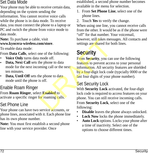 72 SecuritySet Data ModeYour phone may be able to receive certain data, depending on the system sending the information. You cannot receive voice calls while the phone is in data mode. To receive data, you must connect the phone to a laptop or PC and switch the phone from voice mode to data mode.Note: To purchase a cable, visit www.kyocera-wireless.com/store.To enable data mode:From Data Calls, select one of the following:•Voice Only turns data mode off.•Data, Next Call sets the phone to data mode for the next incoming call or the next ten minutes.•Data, Until Off sets the phone to data mode until the phone is off.Enable Roam RingerFrom Roam Ringer, select Enabled to activate a specific ringer for roaming calls.Set Phone LineYour phone can have two service accounts, or phone lines, associated with it. Each phone line has its own phone number.Note: You must first establish a second phone line with your service provider. Once established, a second phone number becomes available in the menu for selection.1. From Set Phone Line, select one of the phone lines.2. Touch Yes to verify the change.When using one line, you cannot receive calls from the other. It would be as if the phone were “off” for that number. Your voicemail, however, still takes messages. All contacts and settings are shared for both lines.SecurityFrom Security, you can use the following features to prevent access to your personal information. All security features are shielded by a four-digit lock code (typcially 0000 or the last four digits of your phone number).Set Security LockWith Security Lock activated, the four-digit lock code is required to access features on your phone. You can still receive incoming calls.From Security Lock, select one of the following:•Disable leaves the phone always unlocked.•Lock Now locks the phone immeditately.•Auto Lock options. Locks your phone after a time of inactivity. Select one of the options to choose different times.DRAFT