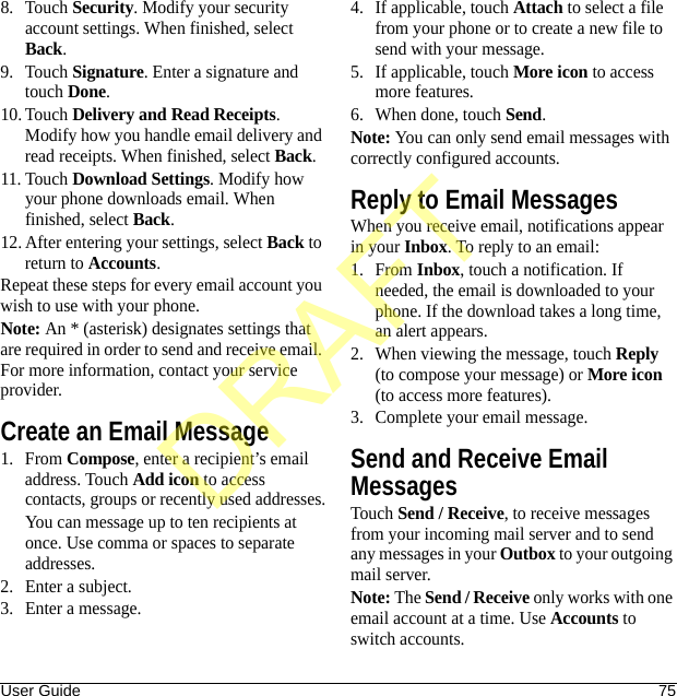 User Guide 758. Touch Security. Modify your security account settings. When finished, select Back.9. Touch Signature. Enter a signature and touch Done.10. Touch Delivery and Read Receipts. Modify how you handle email delivery and read receipts. When finished, select Back.11. Touch Download Settings. Modify how your phone downloads email. When finished, select Back.12. After entering your settings, select Back to return to Accounts.Repeat these steps for every email account you wish to use with your phone.Note: An * (asterisk) designates settings that are required in order to send and receive email. For more information, contact your service provider.Create an Email Message1. From Compose, enter a recipient’s email address. Touch Add icon to access contacts, groups or recently used addresses.You can message up to ten recipients at once. Use comma or spaces to separate addresses. 2. Enter a subject.3. Enter a message.4. If applicable, touch Attach to select a file from your phone or to create a new file to send with your message.5. If applicable, touch More icon to access more features.6. When done, touch Send.Note: You can only send email messages with correctly configured accounts.Reply to Email MessagesWhen you receive email, notifications appear in your Inbox. To reply to an email:1. From Inbox, touch a notification. If needed, the email is downloaded to your phone. If the download takes a long time, an alert appears.2. When viewing the message, touch Reply (to compose your message) or More icon (to access more features).3. Complete your email message.Send and Receive Email MessagesTouch Send / Receive, to receive messages from your incoming mail server and to send any messages in your Outbox to your outgoing mail server.Note: The Send / Receive only works with one email account at a time. Use Accounts to switch accounts.DRAFT