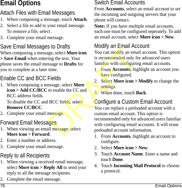 76 Email OptionsEmail OptionsAttach Files with Email Messages1. When composing a message, touch Attach.2. Select a file to add to your email message.To remove a file, select .3. Complete your email message.Save Email Messages to DraftsWhen composing a message, select More icon &gt; Save Email when entering the text. Your phone saves the email message to Drafts for you to complete at a later time.Enable CC and BCC Fields1. When composing a message, select More icon &gt; Add CC/BCC to enable the CC and BCC address fields.To disable the CC and BCC fields, select Remove CC/BCC.2. Complete your email message.Forward Email Messages1. When viewing an email message, select More icon &gt; Forward.2. Enter a number or address.3. Complete your email message.Reply to all Recipients1. When viewing a received email message, select More icon &gt; Reply All to send your reply to all the message recipients.2. Complete the email message.Switch Email AccountsFrom Accounts, select an email account to set the incoming and outgoing servers that your phone will contact.Note: If you have multiple email accounts, each one must be configured seperately. To add an email account, select More icon &gt; New.Modify an Email AccountYou can modify an email account. This option is recommended only for advanced users familiar with configuring email accounts.1. From Accounts, highlight an account you have configured.2. Select More icon &gt; Modify to change the settings.3. When done, touch Back.Configure a Custom Email AccountYou can replace a preloaded account with a custom email account. This option is recommended only for advanced users familiar with configuring email accounts. It will erase preloaded account information.1. From Accounts, highlight an account to configure.2. Select More icon &gt; New.3. Touch Account Name. Enter a name and touch Done.4. Touch Incoming Mail Protocol to choose a protocol.DRAFT