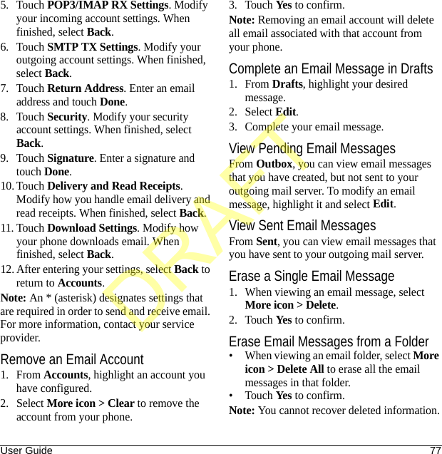User Guide 775. Touch POP3/IMAP RX Settings. Modify your incoming account settings. When finished, select Back.6. Touch SMTP TX Settings. Modify your outgoing account settings. When finished, select Back.7. Touch Return Address. Enter an email address and touch Done.8. Touch Security. Modify your security account settings. When finished, select Back.9. Touch Signature. Enter a signature and touch Done.10. Touch Delivery and Read Receipts. Modify how you handle email delivery and read receipts. When finished, select Back.11. Touch Download Settings. Modify how your phone downloads email. When finished, select Back.12. After entering your settings, select Back to return to Accounts.Note: An * (asterisk) designates settings that are required in order to send and receive email. For more information, contact your service provider.Remove an Email Account1. From Accounts, highlight an account you have configured.2. Select More icon &gt; Clear to remove the account from your phone.3. Touch Yes to confirm.Note: Removing an email account will delete all email associated with that account from your phone.Complete an Email Message in Drafts1. From Drafts, highlight your desired message.2. Select Edit.3. Complete your email message.View Pending Email MessagesFrom Outbox, you can view email messages that you have created, but not sent to your outgoing mail server. To modify an email message, highlight it and select Edit.View Sent Email MessagesFrom Sent, you can view email messages that you have sent to your outgoing mail server.Erase a Single Email Message1. When viewing an email message, select More icon &gt; Delete.2. Touch Yes to confirm.Erase Email Messages from a Folder• When viewing an email folder, select More icon &gt; Delete All to erase all the email messages in that folder.•Touch Yes to confirm.Note: You cannot recover deleted information.DRAFT