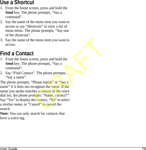 User Guide 79Use a Shortcut1. From the home screen, press and hold the Send key. The phone prompts, “Say a command”.2. Say the name of the menu item you want to access or say “Shortcuts” to view a list of menu items. The phone prompts, “Say one of the shortcuts”.3. Say the name of the menu item you want to access.Find a Contact1. From the home screen, press and hold the Send key. The phone prompts, “Say a command”.2. Say “Find Contact”. The phone prompts, “Say a name”.The phone prompts, “Please repeat” or “Say a name” if it does not recognize the name. If the name you spoke matches a contact in the voice dial list, the phone prompts: “Name, correct?” Say “Yes” to display the contact, “No” to select a similar name, or “Cancel” to cancel the search.Note: You can only search for contacts that have a voice tag.DRAFT