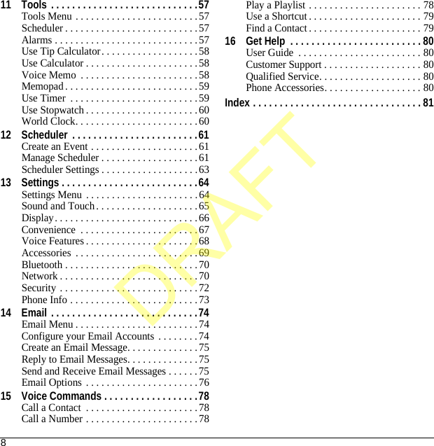 811 Tools . . . . . . . . . . . . . . . . . . . . . . . . . . . .57Tools Menu . . . . . . . . . . . . . . . . . . . . . . . .57Scheduler . . . . . . . . . . . . . . . . . . . . . . . . . .57Alarms . . . . . . . . . . . . . . . . . . . . . . . . . . . .57Use Tip Calculator. . . . . . . . . . . . . . . . . . .58Use Calculator . . . . . . . . . . . . . . . . . . . . . .58Voice Memo  . . . . . . . . . . . . . . . . . . . . . . .58Memopad. . . . . . . . . . . . . . . . . . . . . . . . . .59Use Timer  . . . . . . . . . . . . . . . . . . . . . . . . .59Use Stopwatch . . . . . . . . . . . . . . . . . . . . . .60World Clock. . . . . . . . . . . . . . . . . . . . . . . .6012 Scheduler  . . . . . . . . . . . . . . . . . . . . . . . .61Create an Event . . . . . . . . . . . . . . . . . . . . .61Manage Scheduler . . . . . . . . . . . . . . . . . . .61Scheduler Settings . . . . . . . . . . . . . . . . . . .6313 Settings . . . . . . . . . . . . . . . . . . . . . . . . . .64Settings Menu . . . . . . . . . . . . . . . . . . . . . .64Sound and Touch . . . . . . . . . . . . . . . . . . . . 65Display. . . . . . . . . . . . . . . . . . . . . . . . . . . .66Convenience  . . . . . . . . . . . . . . . . . . . . . . . 67Voice Features . . . . . . . . . . . . . . . . . . . . . .68Accessories  . . . . . . . . . . . . . . . . . . . . . . . .69Bluetooth . . . . . . . . . . . . . . . . . . . . . . . . . .70Network . . . . . . . . . . . . . . . . . . . . . . . . . . .70Security . . . . . . . . . . . . . . . . . . . . . . . . . . .72Phone Info . . . . . . . . . . . . . . . . . . . . . . . . .7314 Email . . . . . . . . . . . . . . . . . . . . . . . . . . . .74Email Menu . . . . . . . . . . . . . . . . . . . . . . . .74Configure your Email Accounts  . . . . . . . .74Create an Email Message. . . . . . . . . . . . . .75Reply to Email Messages. . . . . . . . . . . . . .75Send and Receive Email Messages . . . . . . 75Email Options . . . . . . . . . . . . . . . . . . . . . .7615 Voice Commands . . . . . . . . . . . . . . . . . .78Call a Contact  . . . . . . . . . . . . . . . . . . . . . .78Call a Number . . . . . . . . . . . . . . . . . . . . . .78Play a Playlist . . . . . . . . . . . . . . . . . . . . . . 78Use a Shortcut . . . . . . . . . . . . . . . . . . . . . . 79Find a Contact . . . . . . . . . . . . . . . . . . . . . . 7916 Get Help  . . . . . . . . . . . . . . . . . . . . . . . . . 80User Guide  . . . . . . . . . . . . . . . . . . . . . . . . 80Customer Support . . . . . . . . . . . . . . . . . . . 80Qualified Service. . . . . . . . . . . . . . . . . . . . 80Phone Accessories. . . . . . . . . . . . . . . . . . . 80Index . . . . . . . . . . . . . . . . . . . . . . . . . . . . . . . . 81DRAFT