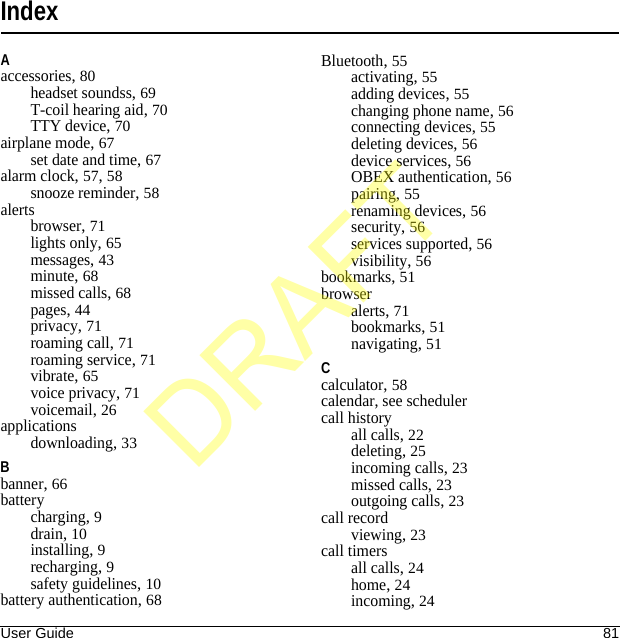User Guide 81IndexAaccessories, 80headset soundss, 69T-coil hearing aid, 70TTY device, 70airplane mode, 67set date and time, 67alarm clock, 57, 58snooze reminder, 58alertsbrowser, 71lights only, 65messages, 43minute, 68missed calls, 68pages, 44privacy, 71roaming call, 71roaming service, 71vibrate, 65voice privacy, 71voicemail, 26applicationsdownloading, 33Bbanner, 66batterycharging, 9drain, 10installing, 9recharging, 9safety guidelines, 10battery authentication, 68Bluetooth, 55activating, 55adding devices, 55changing phone name, 56connecting devices, 55deleting devices, 56device services, 56OBEX authentication, 56pairing, 55renaming devices, 56security, 56services supported, 56visibility, 56bookmarks, 51browseralerts, 71bookmarks, 51navigating, 51Ccalculator, 58calendar, see schedulercall historyall calls, 22deleting, 25incoming calls, 23missed calls, 23outgoing calls, 23call recordviewing, 23call timersall calls, 24home, 24incoming, 24DRAFT