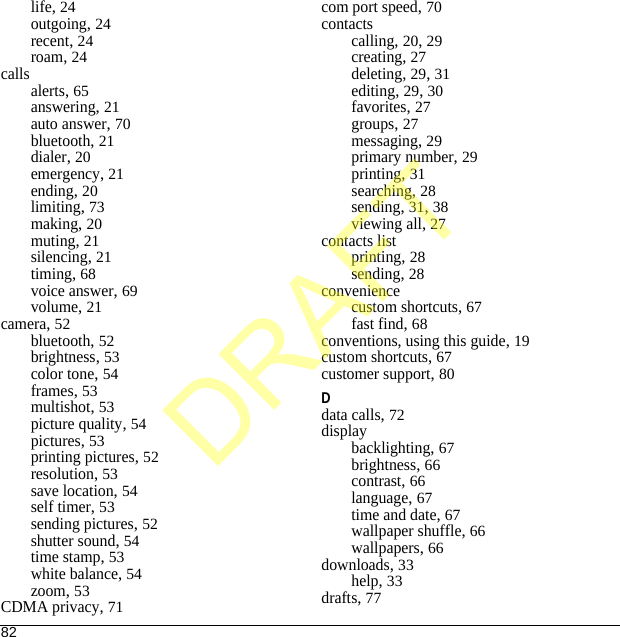 82life, 24outgoing, 24recent, 24roam, 24callsalerts, 65answering, 21auto answer, 70bluetooth, 21dialer, 20emergency, 21ending, 20limiting, 73making, 20muting, 21silencing, 21timing, 68voice answer, 69volume, 21camera, 52bluetooth, 52brightness, 53color tone, 54frames, 53multishot, 53picture quality, 54pictures, 53printing pictures, 52resolution, 53save location, 54self timer, 53sending pictures, 52shutter sound, 54time stamp, 53white balance, 54zoom, 53CDMA privacy, 71com port speed, 70contactscalling, 20, 29creating, 27deleting, 29, 31editing, 29, 30favorites, 27groups, 27messaging, 29primary number, 29printing, 31searching, 28sending, 31, 38viewing all, 27contacts listprinting, 28sending, 28conveniencecustom shortcuts, 67fast find, 68conventions, using this guide, 19custom shortcuts, 67customer support, 80Ddata calls, 72displaybacklighting, 67brightness, 66contrast, 66language, 67time and date, 67wallpaper shuffle, 66wallpapers, 66downloads, 33help, 33drafts, 77DRAFT