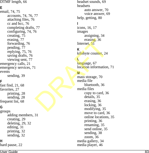 User Guide 83DTMF length, 66Eemail, 74, 75accounts, 74, 76, 77attaching files, 76cc and bcc, 76completing drafts, 77configuring, 74, 76creating, 75erasing, 77forwarding, 76pending, 77replying, 75, 76saving drafts, 76viewing sent, 77emergency calls, 21emergency services, 71eventssending, 39Ffast find, 21, 68favorites, 27printing, 28sending, 28frequent list, 68Ggroupsadding members, 31creating, 29deleting, 29, 32editing, 31printing, 32sending, 32Hhard pause, 22headset sounds, 69headsetsauto answer, 70voice answer, 69help, getting, 80Iicons, 16, 17imagesassigning, 34erasing, 36Internet, 51Kkilobyte counter, 24Llanguage, 67location information, 71Mmass storage, 70media filebluetooth, 36media filescopy to card, 36details, 35erasing, 36locking, 36modifying, 35move to card, 36online locations, 35printing, 36renaming, 35send online, 35sending, 38zoom, 36media gallery, 34media player, 46DRAFT