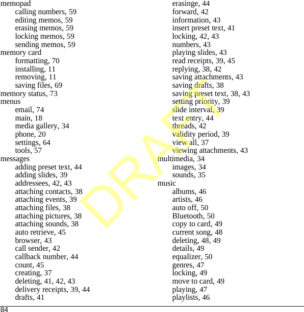 84memopadcalling numbers, 59editing memos, 59erasing memos, 59locking memos, 59sending memos, 59memory cardformatting, 70installing, 11removing, 11saving files, 69memory status, 73menusemail, 74main, 18media gallery, 34phone, 20settings, 64tools, 57messagesadding preset text, 44adding slides, 39addressees, 42, 43attaching contacts, 38attaching events, 39attaching files, 38attaching pictures, 38attaching sounds, 38auto retrieve, 45browser, 43call sender, 42callback number, 44count, 45creating, 37deleting, 41, 42, 43delivery receipts, 39, 44drafts, 41erasinge, 44forward, 42information, 43insert preset text, 41locking, 42, 43numbers, 43playing slides, 43read receipts, 39, 45replying, 38, 42saving attachments, 43saving drafts, 38saving preset text, 38, 43setting priority, 39slide interval, 39text entry, 44threads, 42validity period, 39view all, 37viewing attachments, 43multimedia, 34images, 34sounds, 35musicalbums, 46artists, 46auto off, 50Bluetooth, 50copy to card, 49current song, 48deleting, 48, 49details, 49equalizer, 50genres, 47locking, 49move to card, 49playing, 47playlists, 46DRAFT