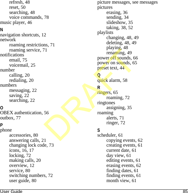 User Guide 85refresh, 48reset, 50searching, 48voice commands, 78music player, 46Nnavigation shortcuts, 12networkroaming restrictions, 71roaming service, 71notificationsemail, 75voicemail, 25numbercalling, 20redialing, 20numbersmessaging, 22saving, 22searching, 22OOBEX authentication, 56outbox, 77Pphoneaccessories, 80answering calls, 21changing lock code, 73icons, 16, 17locking, 72making calls, 20overview, 12service, 80switching numbers, 72user guide, 80picture messages, see messagespictureserasing, 36sending, 34slideshow, 35taking, 38, 52playlistschanging, 48, 49deleting, 48, 49playing, 48renaming, 49power off sounds, 66power on sounds, 65preset text, 44Qquick alarm, 58Rringers, 65roaming, 72ringtonesassigning, 35roamingalerts, 71ringer, 72Sscheduler, 61copying events, 62creating events, 61current date, 61day view, 61editing events, 61erasing events, 62finding dates, 61finding events, 61month view, 61DRAFT