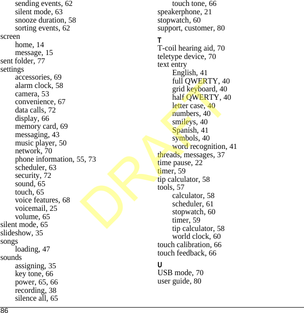 86sending events, 62silent mode, 63snooze duration, 58sorting events, 62screenhome, 14message, 15sent folder, 77settingsaccessories, 69alarm clock, 58camera, 53convenience, 67data calls, 72display, 66memory card, 69messaging, 43music player, 50network, 70phone information, 55, 73scheduler, 63security, 72sound, 65touch, 65voice features, 68voicemail, 25volume, 65silent mode, 65slideshow, 35songsloading, 47soundsassigning, 35key tone, 66power, 65, 66recording, 38silence all, 65touch tone, 66speakerphone, 21stopwatch, 60support, customer, 80TT-coil hearing aid, 70teletype device, 70text entryEnglish, 41full QWERTY, 40grid keyboard, 40half QWERTY, 40letter case, 40numbers, 40smileys, 40Spanish, 41symbols, 40word recognition, 41threads, messages, 37time pause, 22timer, 59tip calculator, 58tools, 57calculator, 58scheduler, 61stopwatch, 60timer, 59tip calculator, 58world clock, 60touch calibration, 66touch feedback, 66UUSB mode, 70user guide, 80DRAFT