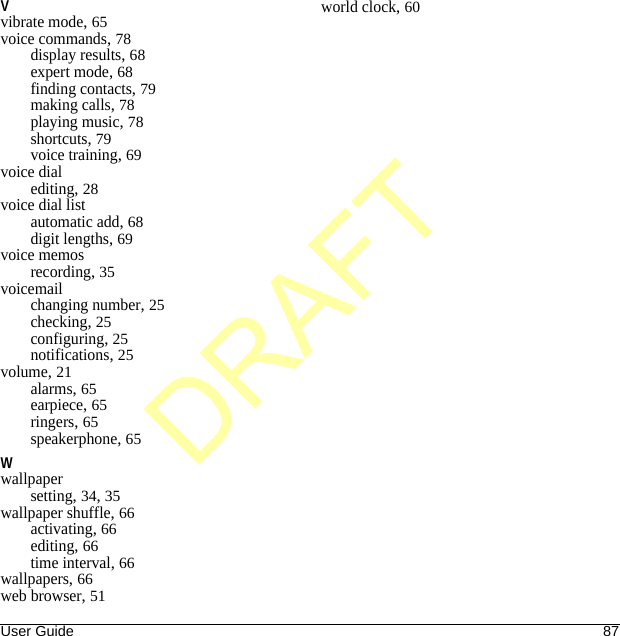 User Guide 87Vvibrate mode, 65voice commands, 78display results, 68expert mode, 68finding contacts, 79making calls, 78playing music, 78shortcuts, 79voice training, 69voice dialediting, 28voice dial listautomatic add, 68digit lengths, 69voice memosrecording, 35voicemailchanging number, 25checking, 25configuring, 25notifications, 25volume, 21alarms, 65earpiece, 65ringers, 65speakerphone, 65Wwallpapersetting, 34, 35wallpaper shuffle, 66activating, 66editing, 66time interval, 66wallpapers, 66web browser, 51world clock, 60DRAFT