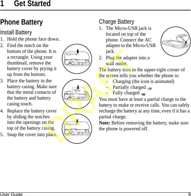 User Guide 91 Get StartedPhone BatteryInstall Battery1. Hold the phone face down.2. Find the notch on the bottom of the phone. It is a rectangle. Using your thumbnail, remove the battery cover by prying it up from the bottom.3. Place the battery in the battery casing. Make sure that the metal contacts of the battery and battery casing touch.4. Replace the battery cover by sliding the notches into the openings on the top of the battery casing.5. Snap the cover into place.Charge Battery1. The Micro-USB jack is located on top of the phone. Connect the AC adapter to the Micro-USB jack.2. Plug the adapter into a wall outlet.The battery icon in the upper-right corner of the screen tells you whether the phone is:– Charging (the icon is animated)– Partially charged – Fully charged You must have at least a partial charge in the battery to make or receive calls. You can safely recharge the battery at any time, even if it has a partial charge.Note: Before removing the battery, make sure the phone is powered off.Qualcomm3G CDMAQualcomm3G CDMADRAFT