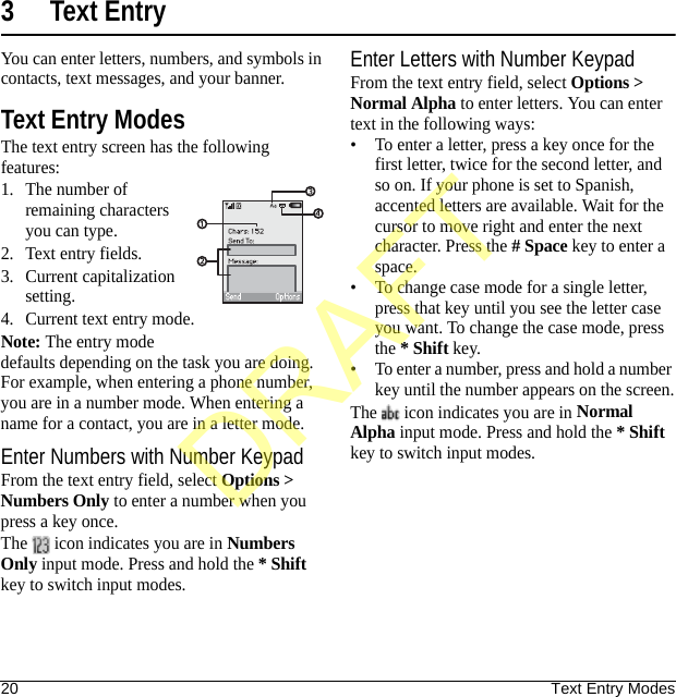 20 Text Entry Modes3 Text EntryYou can enter letters, numbers, and symbols in contacts, text messages, and your banner.Text Entry ModesThe text entry screen has the following features:1. The number of remaining characters you can type.2. Text entry fields.3. Current capitalization setting.4. Current text entry mode.Note: The entry mode defaults depending on the task you are doing. For example, when entering a phone number, you are in a number mode. When entering a name for a contact, you are in a letter mode.Enter Numbers with Number KeypadFrom the text entry field, select Options &gt; Numbers Only to enter a number when you press a key once.The   icon indicates you are in Numbers Only input mode. Press and hold the * Shift key to switch input modes.Enter Letters with Number KeypadFrom the text entry field, select Options &gt; Normal Alpha to enter letters. You can enter text in the following ways:• To enter a letter, press a key once for the first letter, twice for the second letter, and so on. If your phone is set to Spanish, accented letters are available. Wait for the cursor to move right and enter the next character. Press the # Space key to enter a space.• To change case mode for a single letter, press that key until you see the letter case you want. To change the case mode, press the * Shift key.• To enter a number, press and hold a number key until the number appears on the screen.The   icon indicates you are in Normal Alpha input mode. Press and hold the * Shift key to switch input modes.DRAFT