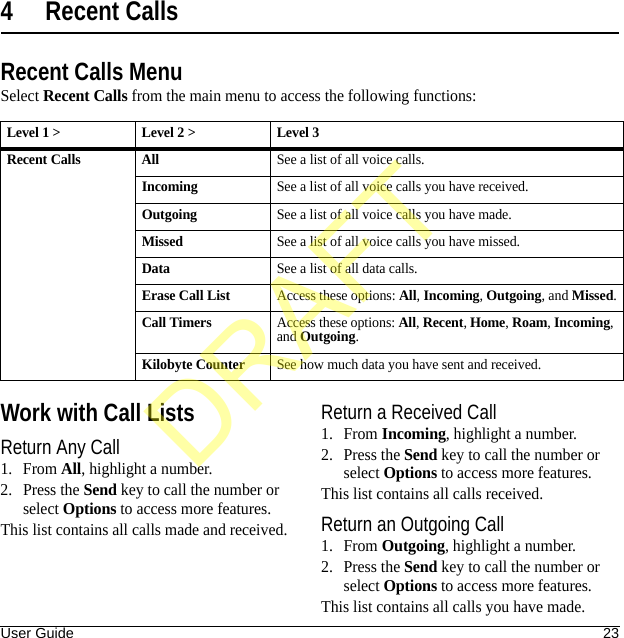 User Guide 234 Recent CallsRecent Calls MenuSelect Recent Calls from the main menu to access the following functions:Work with Call ListsReturn Any Call1. From All, highlight a number.2. Press the Send key to call the number or select Options to access more features.This list contains all calls made and received.Return a Received Call1. From Incoming, highlight a number.2. Press the Send key to call the number or select Options to access more features.This list contains all calls received.Return an Outgoing Call1. From Outgoing, highlight a number.2. Press the Send key to call the number or select Options to access more features.This list contains all calls you have made.Level 1 &gt; Level 2 &gt;  Level 3Recent Calls AllSee a list of all voice calls.IncomingSee a list of all voice calls you have received.OutgoingSee a list of all voice calls you have made.MissedSee a list of all voice calls you have missed.DataSee a list of all data calls.Erase Call ListAccess these options: All, Incoming, Outgoing, and Missed.Call TimersAccess these options: All, Recent, Home, Roam, Incoming, and Outgoing.Kilobyte CounterSee how much data you have sent and received.DRAFT