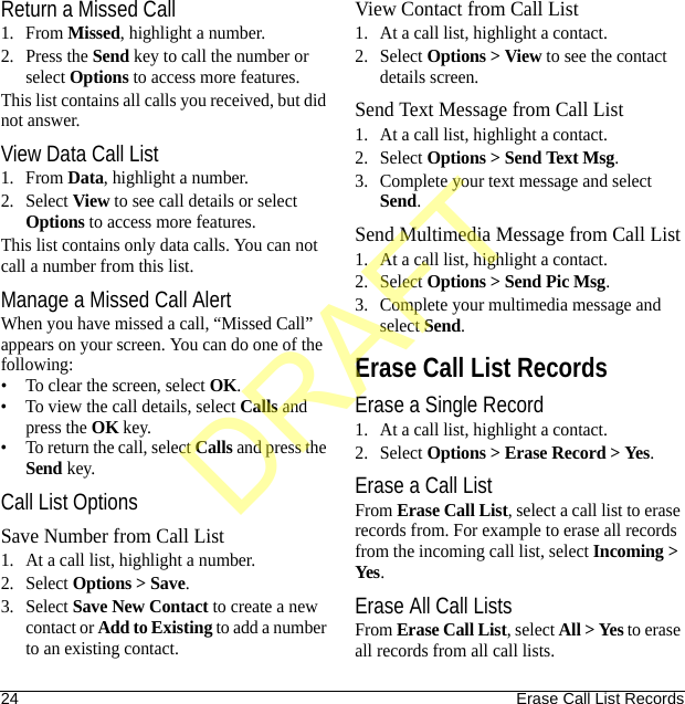 24 Erase Call List RecordsReturn a Missed Call1. From Missed, highlight a number.2. Press the Send key to call the number or select Options to access more features.This list contains all calls you received, but did not answer.View Data Call List1. From Data, highlight a number.2. Select View to see call details or select Options to access more features.This list contains only data calls. You can not call a number from this list.Manage a Missed Call AlertWhen you have missed a call, “Missed Call” appears on your screen. You can do one of the following:• To clear the screen, select OK.• To view the call details, select Calls and press the OK key.• To return the call, select Calls and press the Send key.Call List OptionsSave Number from Call List1. At a call list, highlight a number.2. Select Options &gt; Save.3. Select Save New Contact to create a new contact or Add to Existing to add a number to an existing contact.View Contact from Call List1. At a call list, highlight a contact.2. Select Options &gt; View to see the contact details screen.Send Text Message from Call List1. At a call list, highlight a contact.2. Select Options &gt; Send Text Msg.3. Complete your text message and select Send.Send Multimedia Message from Call List1. At a call list, highlight a contact.2. Select Options &gt; Send Pic Msg.3. Complete your multimedia message and select Send.Erase Call List RecordsErase a Single Record1. At a call list, highlight a contact.2. Select Options &gt; Erase Record &gt; Yes.Erase a Call ListFrom Erase Call List, select a call list to erase records from. For example to erase all records from the incoming call list, select Incoming &gt; Yes.Erase All Call ListsFrom Erase Call List, select All &gt; Yes to erase all records from all call lists.DRAFT