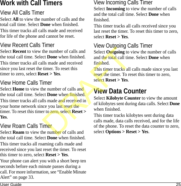 User Guide 25Work with Call TimersView All Calls TimerSelect All to view the number of calls and the total call time. Select Done when finished.This timer tracks all calls made and received for life of the phone and cannot be reset.View Recent Calls TimerSelect Recent to view the number of calls and the total call time. Select Done when finished.This timer tracks all calls made and received since you last reset the timer. To reset this timer to zero, select Reset &gt; Yes.View Home Calls TimerSelect Home to view the number of calls and the total call time. Select Done when finished.This timer tracks all calls made and received in your home network since you last reset the timer. To reset this timer to zero, select Reset &gt; Yes.View Roam Calls TimerSelect Roam to view the number of calls and the total call time. Select Done when finished.This timer tracks all roaming calls made and received since you last reset the timer. To reset this timer to zero, select Reset &gt; Yes.Your phone can alert you with a short beep ten seconds before each minute passes during a call. For more information, see “Enable Minute Alert” on page 33.View Incoming Calls TimerSelect Incoming to view the number of calls and the total call time. Select Done when finished.This timer tracks all calls received since you last reset the timer. To reset this timer to zero, select Reset &gt; Yes.View Outgoing Calls TimerSelect Outgoing to view the number of calls and the total call time. Select Done when finished.This timer tracks all calls made since you last reset the timer. To reset this timer to zero, select Reset &gt; Yes.View Data CounterSelect Kilobyte Counter to view the amount of kilobytes sent during data calls. Select Done when finished.This timer tracks kilobytes sent during data calls made, data calls received, and for the life of the phone. To reset the data counter to zero, select Options &gt; Reset &gt; Yes.DRAFT