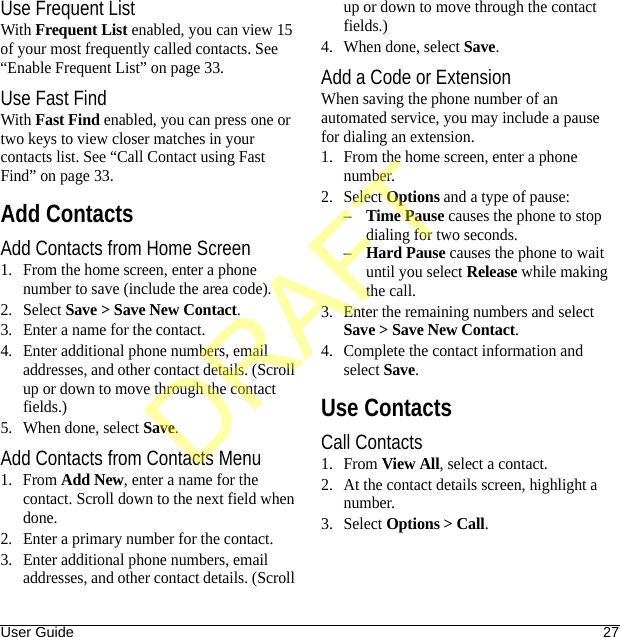 User Guide 27Use Frequent ListWith Frequent List enabled, you can view 15 of your most frequently called contacts. See “Enable Frequent List” on page 33.Use Fast FindWith Fast Find enabled, you can press one or two keys to view closer matches in your contacts list. See “Call Contact using Fast Find” on page 33.Add ContactsAdd Contacts from Home Screen1. From the home screen, enter a phone number to save (include the area code).2. Select Save &gt; Save New Contact.3. Enter a name for the contact.4. Enter additional phone numbers, email addresses, and other contact details. (Scroll up or down to move through the contact fields.)5. When done, select Save.Add Contacts from Contacts Menu1. From Add New, enter a name for the contact. Scroll down to the next field when done.2. Enter a primary number for the contact.3. Enter additional phone numbers, email addresses, and other contact details. (Scroll up or down to move through the contact fields.)4. When done, select Save.Add a Code or ExtensionWhen saving the phone number of an automated service, you may include a pause for dialing an extension.1. From the home screen, enter a phone number.2. Select Options and a type of pause:–Time Pause causes the phone to stop dialing for two seconds.–Hard Pause causes the phone to wait until you select Release while making the call.3. Enter the remaining numbers and select Save &gt; Save New Contact.4. Complete the contact information and select Save.Use ContactsCall Contacts1. From View All, select a contact.2. At the contact details screen, highlight a number.3. Select Options &gt; Call.DRAFT