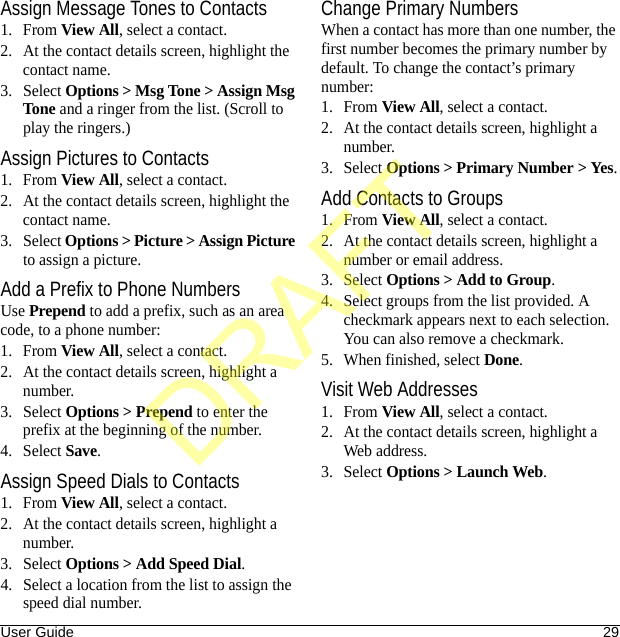 User Guide 29Assign Message Tones to Contacts1. From View All, select a contact.2. At the contact details screen, highlight the contact name.3. Select Options &gt; Msg Tone &gt; Assign Msg Tone and a ringer from the list. (Scroll to play the ringers.)Assign Pictures to Contacts1. From View All, select a contact.2. At the contact details screen, highlight the contact name.3. Select Options &gt; Picture &gt; Assign Picture to assign a picture.Add a Prefix to Phone NumbersUse Prepend to add a prefix, such as an area code, to a phone number:1. From View All, select a contact.2. At the contact details screen, highlight a number.3. Select Options &gt; Prepend to enter the prefix at the beginning of the number.4. Select Save.Assign Speed Dials to Contacts1. From View All, select a contact.2. At the contact details screen, highlight a number.3. Select Options &gt; Add Speed Dial.4. Select a location from the list to assign the speed dial number.Change Primary NumbersWhen a contact has more than one number, the first number becomes the primary number by default. To change the contact’s primary number:1. From View All, select a contact.2. At the contact details screen, highlight a number.3. Select Options &gt; Primary Number &gt; Yes.Add Contacts to Groups1. From View All, select a contact.2. At the contact details screen, highlight a number or email address.3. Select Options &gt; Add to Group.4. Select groups from the list provided. A checkmark appears next to each selection. You can also remove a checkmark.5. When finished, select Done.Visit Web Addresses1. From View All, select a contact.2. At the contact details screen, highlight a Web address.3. Select Options &gt; Launch Web.DRAFT