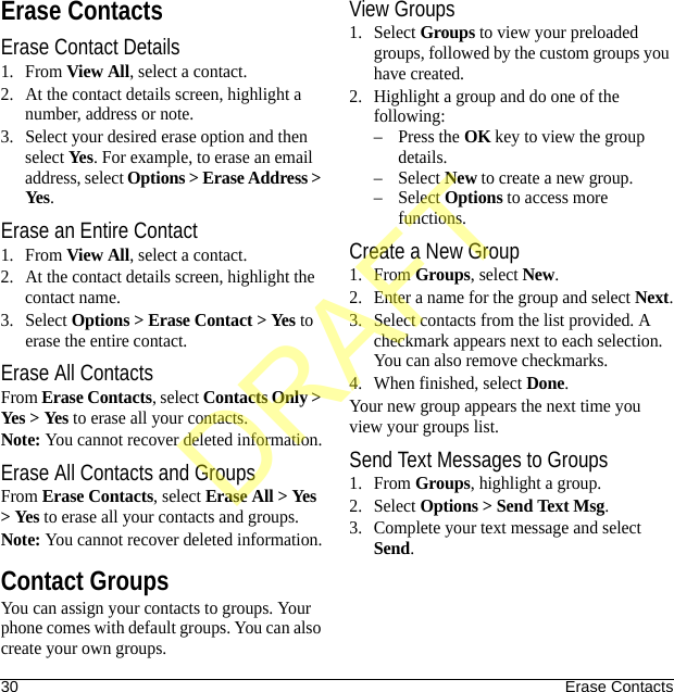 30 Erase ContactsErase ContactsErase Contact Details1. From View All, select a contact.2. At the contact details screen, highlight a number, address or note.3. Select your desired erase option and then select Yes. For example, to erase an email address, select Options &gt; Erase Address &gt; Yes.Erase an Entire Contact1. From View All, select a contact.2. At the contact details screen, highlight the contact name.3. Select Options &gt; Erase Contact &gt; Yes to erase the entire contact.Erase All ContactsFrom Erase Contacts, select Contacts Only &gt; Yes &gt; Yes to erase all your contacts.Note: You cannot recover deleted information.Erase All Contacts and GroupsFrom Erase Contacts, select Erase All &gt; Yes &gt; Yes to erase all your contacts and groups.Note: You cannot recover deleted information.Contact GroupsYou can assign your contacts to groups. Your phone comes with default groups. You can also create your own groups.View Groups1. Select Groups to view your preloaded groups, followed by the custom groups you have created. 2. Highlight a group and do one of the following:–Press the OK key to view the group details.–Select New to create a new group.–Select Options to access more functions.Create a New Group1. From Groups, select New.2. Enter a name for the group and select Next.3. Select contacts from the list provided. A checkmark appears next to each selection. You can also remove checkmarks.4. When finished, select Done.Your new group appears the next time you view your groups list.Send Text Messages to Groups1. From Groups, highlight a group.2. Select Options &gt; Send Text Msg.3. Complete your text message and select Send.DRAFT