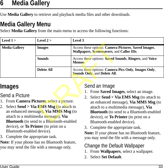 User Guide 336 Media GalleryUse Media Gallery to retrieve and playback media files and other downloads.Media Gallery MenuSelect Media Gallery from the main menu to access the following functions:ImagesSend a Picture1. From Camera Pictures, select a picture.2. Select Send &gt; Via EMS Msg (to attach to an enhanced message), Via MMS Msg (to attach to a multimedia message), Via Bluetooth (to send to a Bluetooth-enabled device), or To Printer (to print on a Bluetooth-enabled device).3. Complete the appropriate task.Note: If your phone has no Bluetooth feature, you may send the file with a message only.Send an Image1. From Saved Images, select an image.2. Select Send &gt; Via EMS Msg (to attach to an enhanced message), Via MMS Msg (to attach to a multimedia message), Via Bluetooth (to send to a Bluetooth-enabled device), or To Printer (to print on a Bluetooth-enabled device).3. Complete the appropriate task.Note: If your phone has no Bluetooth feature, you may send the file with a message only.Change the Default Wallpaper1. From Wallpapers, select a wallpaper.2. Select Set Default.Level 1 &gt; Level 2 &gt;  Level 3Media Gallery ImagesAccess these options: Camera Pictures, Saved Images, Wallpapers, Screensavers, and Caller IDs.SoundsAccess these options: Saved Sounds, Ringers, and Vo ic e Memos.Delete AllAccess these options: Camera Pics Only, Images Only, Sounds Only, and Delete All.DRAFT