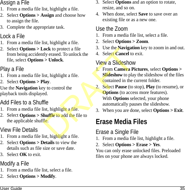 User Guide 35Assign a File1. From a media file list, highlight a file.2. Select Options &gt; Assign and choose how to assign the file.3. Complete the appropriate task.Lock a File1. From a media file list, highlight a file.2. Select Options &gt; Lock to protect a file from being accidently erased. To unlock the file, select Options &gt; Unlock.Play a File1. From a media file list, highlight a file.2. Select Options &gt; Play.Use the Navigation key to control the playback tools displayed.Add Files to a Shuffle1. From a media file list, highlight a file.2. Select Options &gt; Shuffle to add the file to the applicable shuffle.View File Details1. From a media file list, highlight a file.2. Select Options &gt; Details to view the details such as file size or save date.3. Select OK to exit.Modify a File1. From a media file list, select a file.2. Select Options &gt; Modify.3. Select Options and an option to rotate, resize, and so on.4. When done, select Save to save over an existing file or as a new one.Use the Zoom1. From a media file list, select a file.2. Select Options &gt; Zoom.3. Use the Navigation key to zoom in and out.4. Select Cancel to exit.View a Slideshow1. From Camera Pictures, select Options &gt; Slideshow to play the slideshow of the files contained in the current folder.2. Select Pause (to stop), Play (to resume), or Options (to access more features).With Options selected, your phone automatically pauses the slideshow.3. When you are done, select Options &gt; Exit. Erase Media FilesErase a Single File1. From a media file list, highlight a file.2. Select Options &gt; Erase &gt; Yes.You can only erase unlocked files. Preloaded files on your phone are always locked.DRAFT